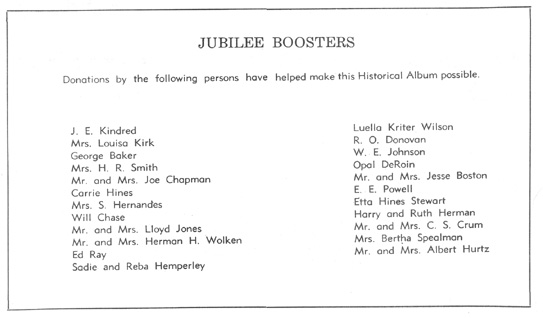 Jubilee Boosters - J. E. Kindred, Mrs. Louisa Kirk, George Baker, Mrs. H. R. Smith, Mr. and Mrs. Joe Chapman, Carrie Hines, Mrs S. Hernandes, Will Chase, Mr. and Mrs. Lloyd Jones, Mr. and Mrs. Herman H. Wolken, Ed Ray, Sadie and Reba Hemperley, Luella Kriter Wilson, R. O. Donovan, W. E. Johnson, Opal DeRoin, Mr. and Mrs. Jesse Boston, E. E. Powell, Etta Hines Stewart, Harry and Ruth Herman, Mr. and Mrs. C. S. Crum, Mrs. Bertha Spealman, Mr. and Mrs. Albert Hurtz